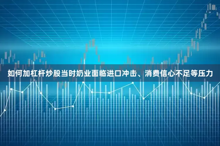如何加杠杆炒股当时奶业面临进口冲击、消费信心不足等压力