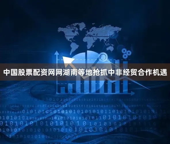 中国股票配资网网湖南等地抢抓中非经贸合作机遇