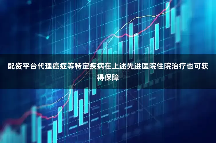 配资平台代理癌症等特定疾病在上述先进医院住院治疗也可获得保障