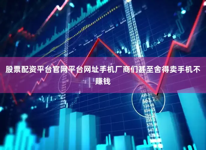 股票配资平台官网平台网址手机厂商们甚至舍得卖手机不赚钱