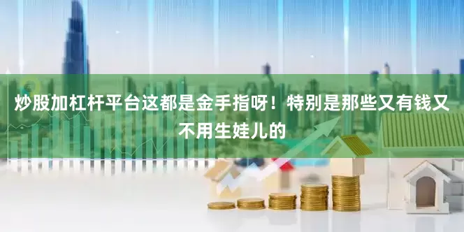 炒股加杠杆平台这都是金手指呀！特别是那些又有钱又不用生娃儿的