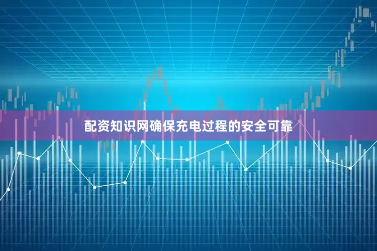 配资知识网确保充电过程的安全可靠