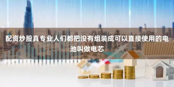 配资炒股真专业人们都把没有组装成可以直接使用的电池叫做电芯