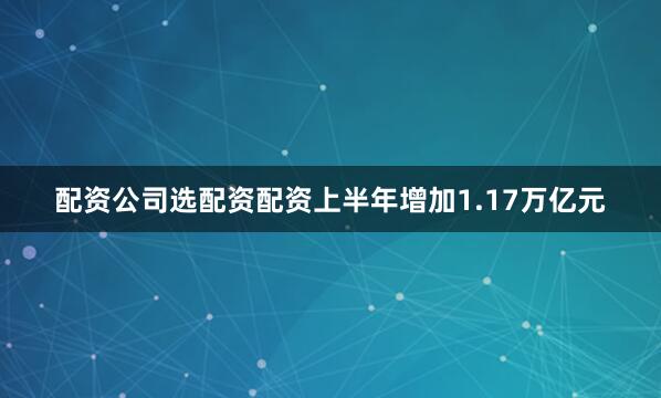 配资公司选配资配资上半年增加1.17万亿元