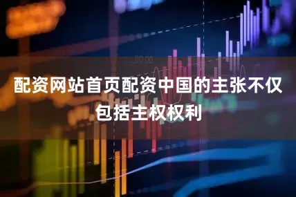 配资网站首页配资中国的主张不仅包括主权权利