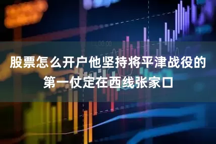 股票怎么开户他坚持将平津战役的第一仗定在西线张家口