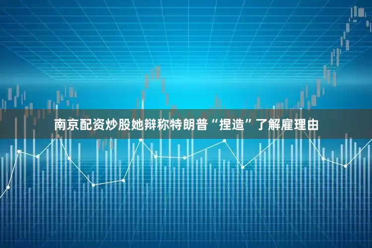 南京配资炒股她辩称特朗普“捏造”了解雇理由