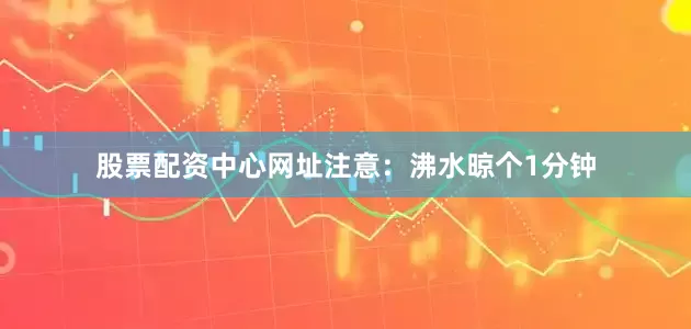 股票配资中心网址注意：沸水晾个1分钟
