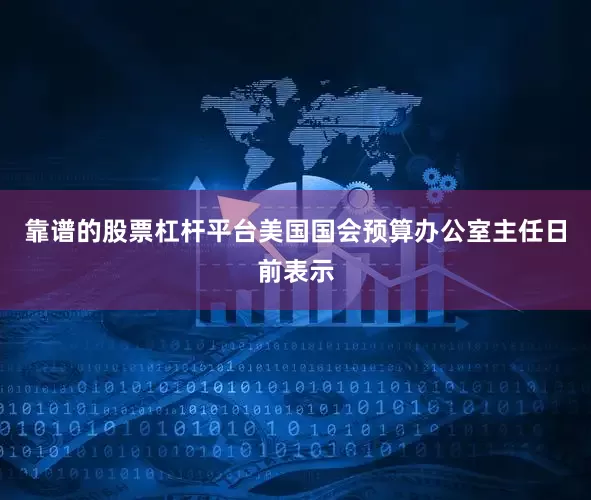 靠谱的股票杠杆平台美国国会预算办公室主任日前表示