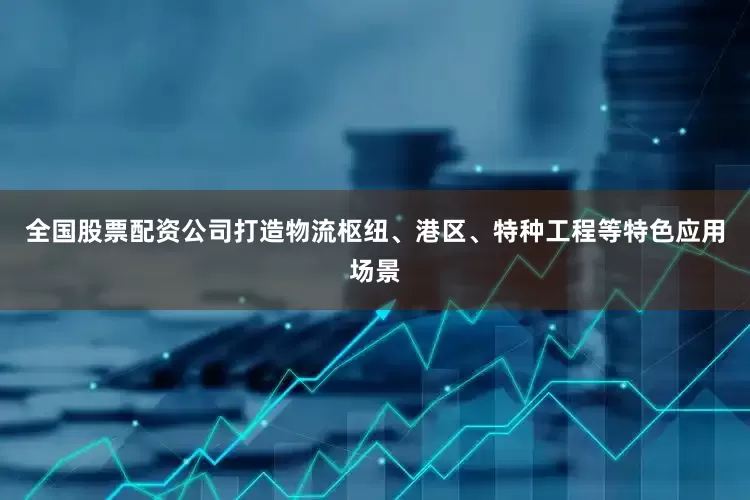 全国股票配资公司打造物流枢纽、港区、特种工程等特色应用场景