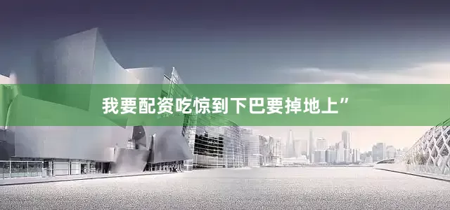 我要配资吃惊到下巴要掉地上”